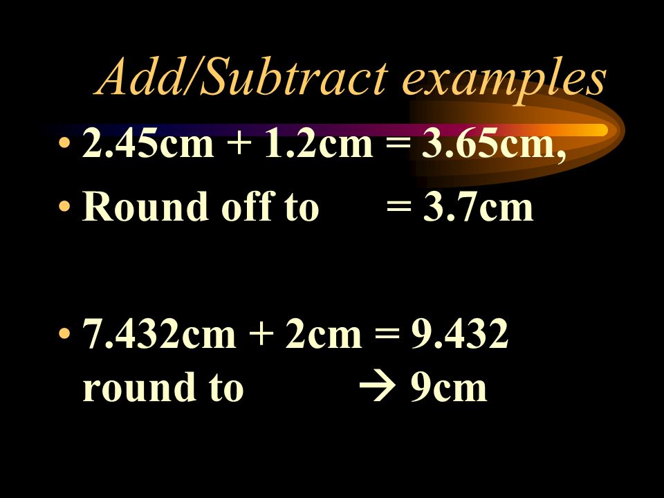 Add/Subtract examples 2.45cm + 1.2cm = 3.65cm, Round off to = 3.7cm 7.432cm + 2cm = round to  9cm