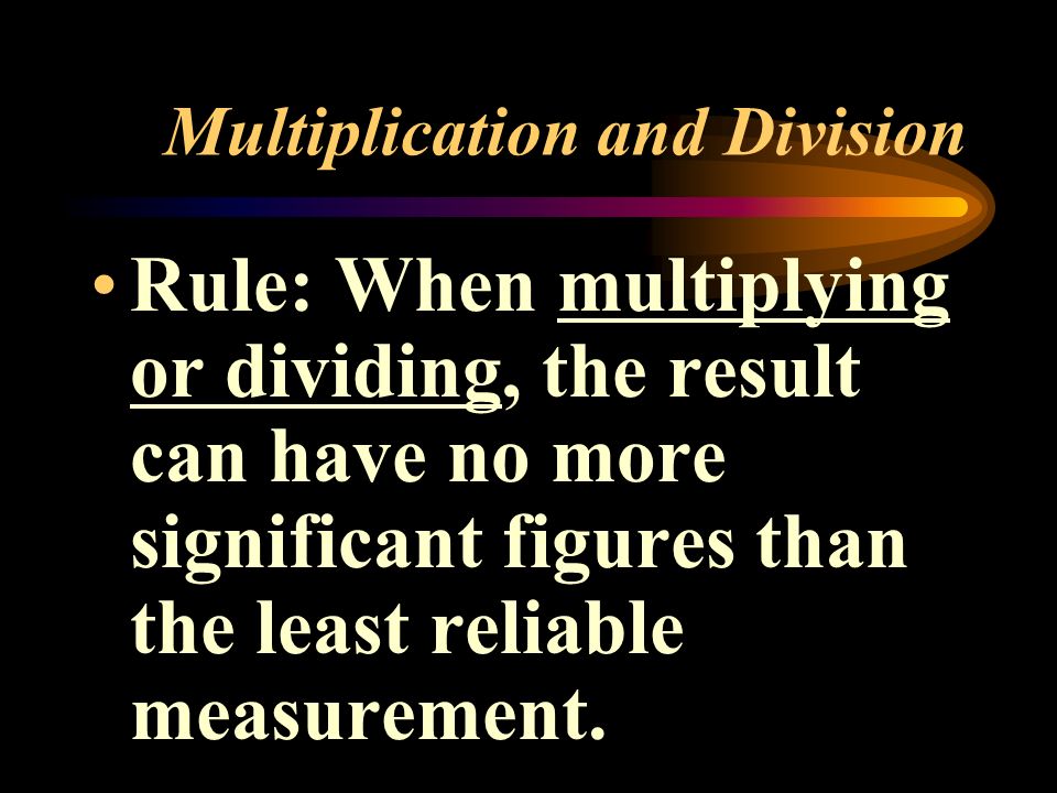 Multiplication and Division Rule: When multiplying or dividing, the result can have no more significant figures than the least reliable measurement.