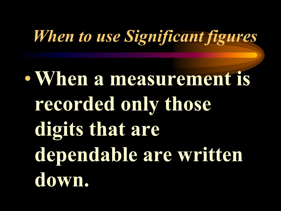When to use Significant figures When a measurement is recorded only those digits that are dependable are written down.