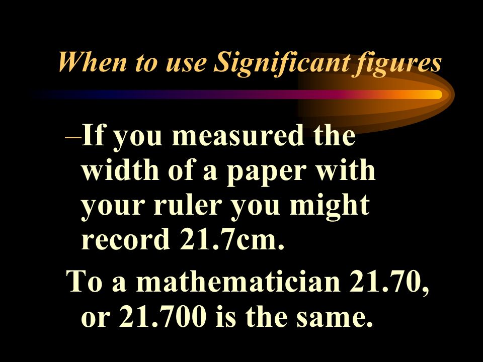 When to use Significant figures –If you measured the width of a paper with your ruler you might record 21.7cm.