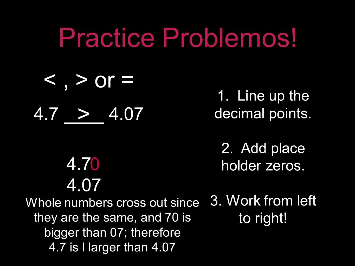 Practice Problemos. 4.7 ____ 4.07 or = 1. Line up the decimal points.