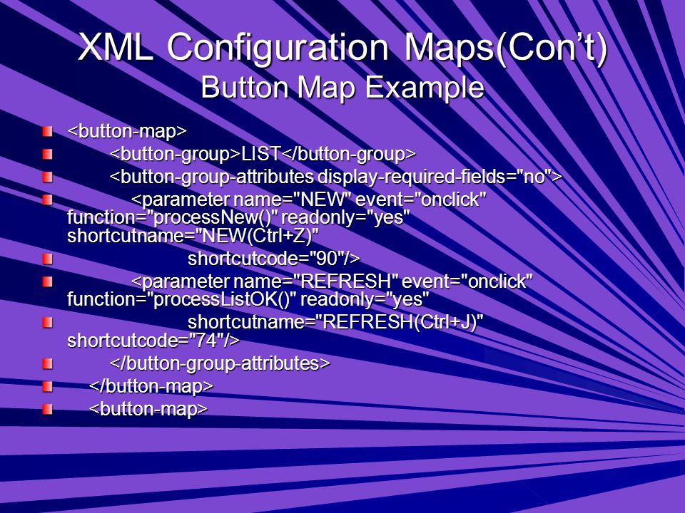 XML Configuration Maps(Con’t) Button Map Example <button-map> LIST LIST <parameter name= NEW event= onclick function= processNew() readonly= yes shortcutname= NEW(Ctrl+Z) <parameter name= NEW event= onclick function= processNew() readonly= yes shortcutname= NEW(Ctrl+Z) shortcutcode= 90 /> shortcutcode= 90 /> <parameter name= REFRESH event= onclick function= processListOK() readonly= yes <parameter name= REFRESH event= onclick function= processListOK() readonly= yes shortcutname= REFRESH(Ctrl+J) shortcutcode= 74 /> shortcutname= REFRESH(Ctrl+J) shortcutcode= 74 />