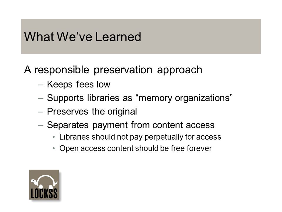 What We’ve Learned A responsible preservation approach –Keeps fees low –Supports libraries as memory organizations –Preserves the original –Separates payment from content access Libraries should not pay perpetually for access Open access content should be free forever