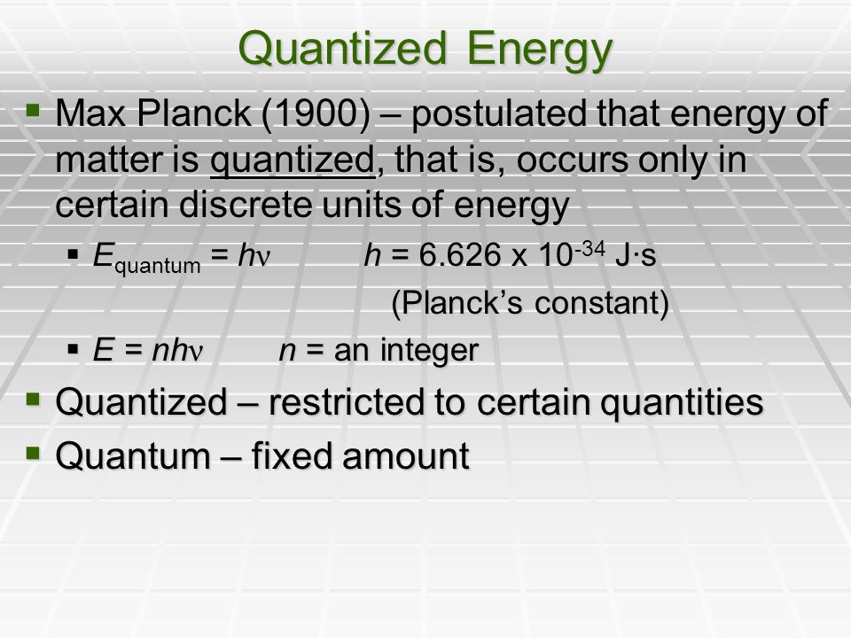 Quantized Energy  Max Planck (1900) – postulated that energy of matter is quantized, that is, occurs only in certain discrete units of energy  E quantum = h ν h = x J·s (Planck’s constant) (Planck’s constant)  E = nh ν n = an integer  Quantized – restricted to certain quantities  Quantum – fixed amount