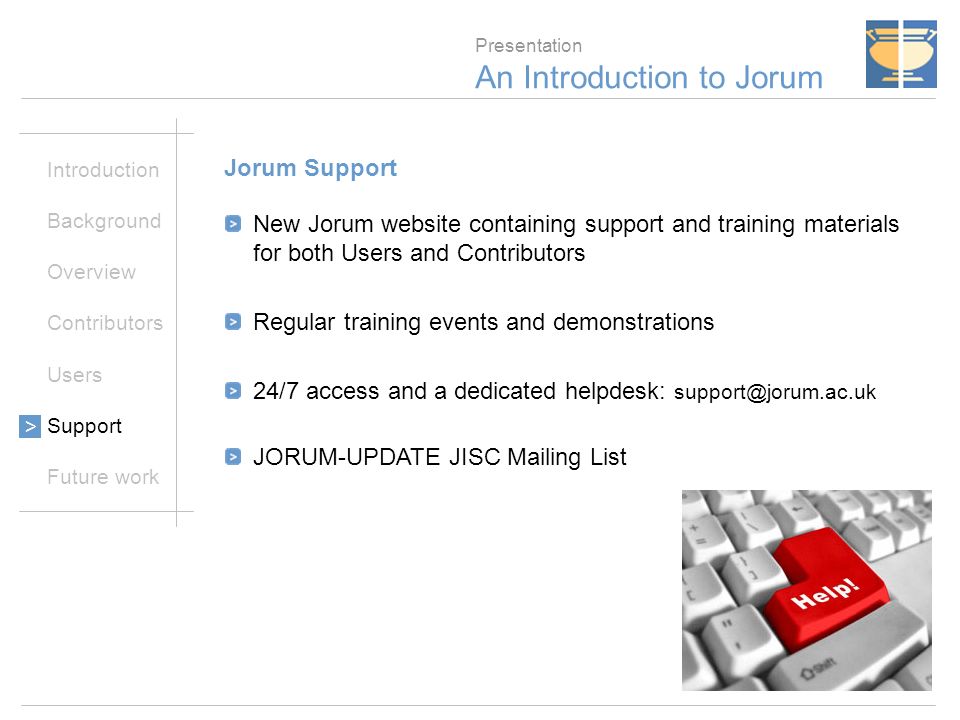21 Presentation An Introduction to Jorum Introduction Background Overview Contributors Users Support Future work > Jorum Support New Jorum website containing support and training materials for both Users and Contributors Regular training events and demonstrations 24/7 access and a dedicated helpdesk: JORUM-UPDATE JISC Mailing List