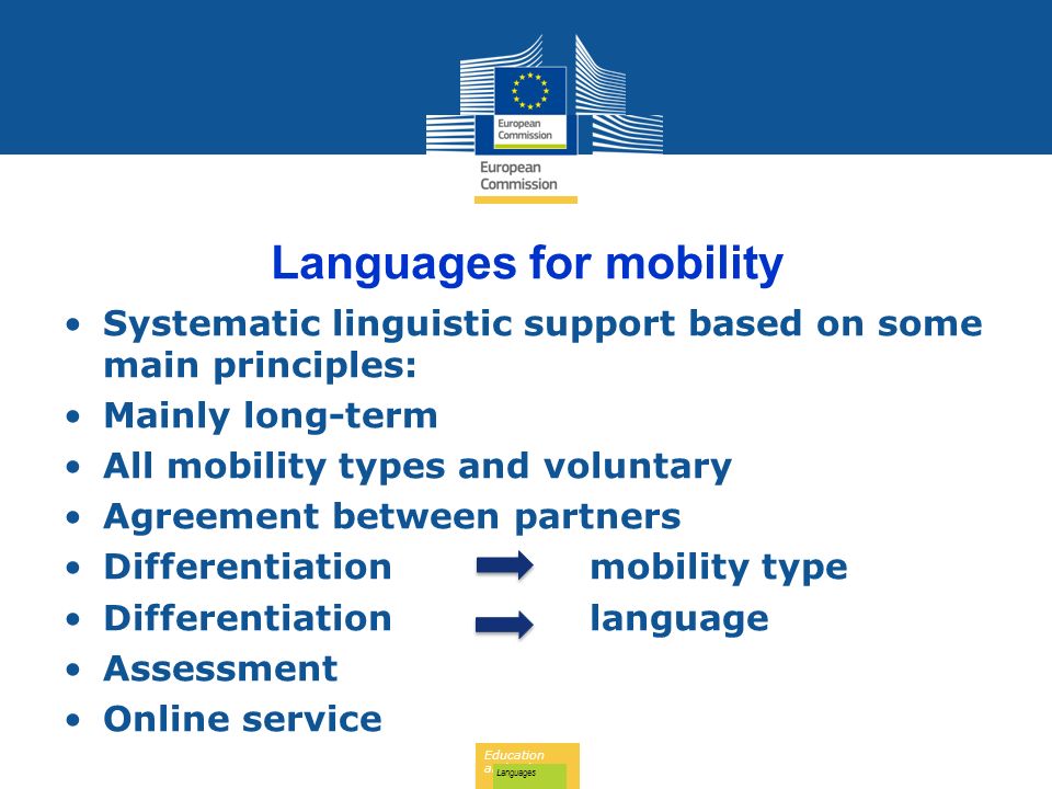 Education and Culture Languages Languages for mobility Systematic linguistic support based on some main principles: Mainly long-term All mobility types and voluntary Agreement between partners Differentiationmobility type Differentiationlanguage Assessment Online service