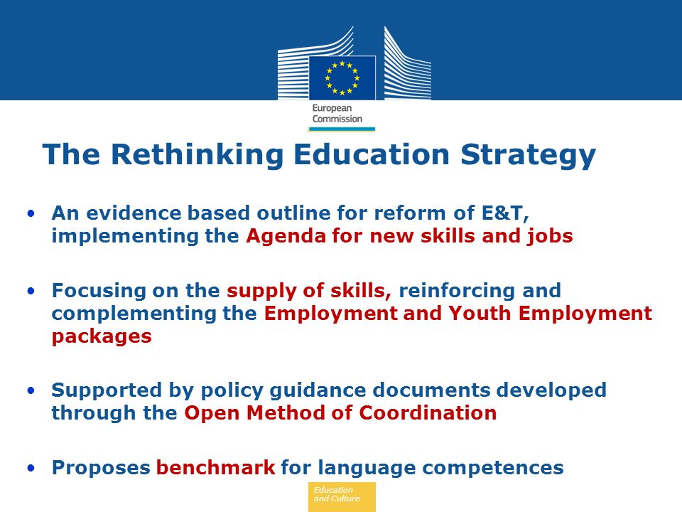 Education and Culture The Rethinking Education Strategy An evidence based outline for reform of E&T, implementing the Agenda for new skills and jobs Focusing on the supply of skills, reinforcing and complementing the Employment and Youth Employment packages Supported by policy guidance documents developed through the Open Method of Coordination Proposes benchmark for language competences