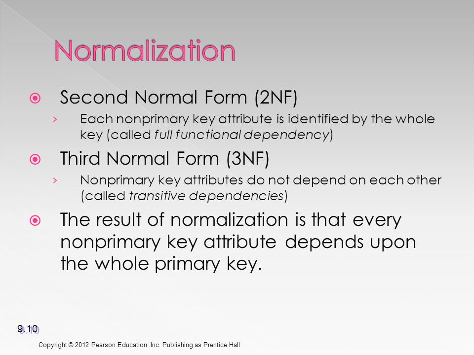  Second Normal Form (2NF) › Each nonprimary key attribute is identified by the whole key (called full functional dependency)  Third Normal Form (3NF) › Nonprimary key attributes do not depend on each other (called transitive dependencies)  The result of normalization is that every nonprimary key attribute depends upon the whole primary key.