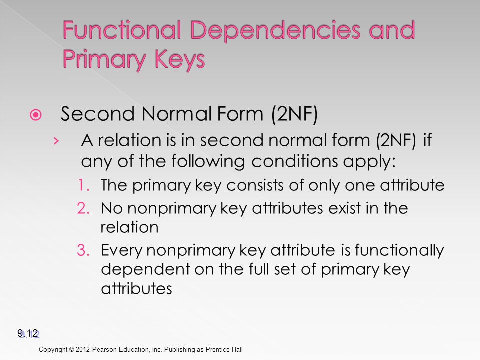  Second Normal Form (2NF) › A relation is in second normal form (2NF) if any of the following conditions apply: 1.The primary key consists of only one attribute 2.No nonprimary key attributes exist in the relation 3.Every nonprimary key attribute is functionally dependent on the full set of primary key attributes Copyright © 2012 Pearson Education, Inc.