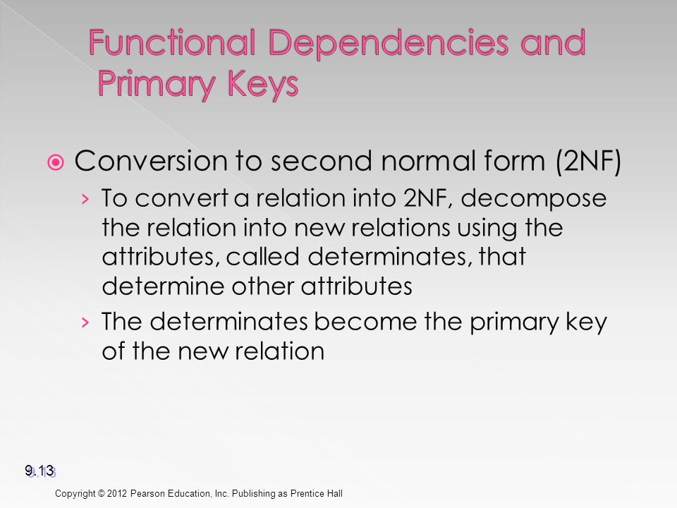 Conversion to second normal form (2NF) › To convert a relation into 2NF, decompose the relation into new relations using the attributes, called determinates, that determine other attributes › The determinates become the primary key of the new relation Copyright © 2012 Pearson Education, Inc.