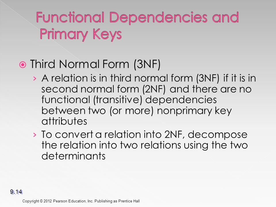  Third Normal Form (3NF) › A relation is in third normal form (3NF) if it is in second normal form (2NF) and there are no functional (transitive) dependencies between two (or more) nonprimary key attributes › To convert a relation into 2NF, decompose the relation into two relations using the two determinants Copyright © 2012 Pearson Education, Inc.