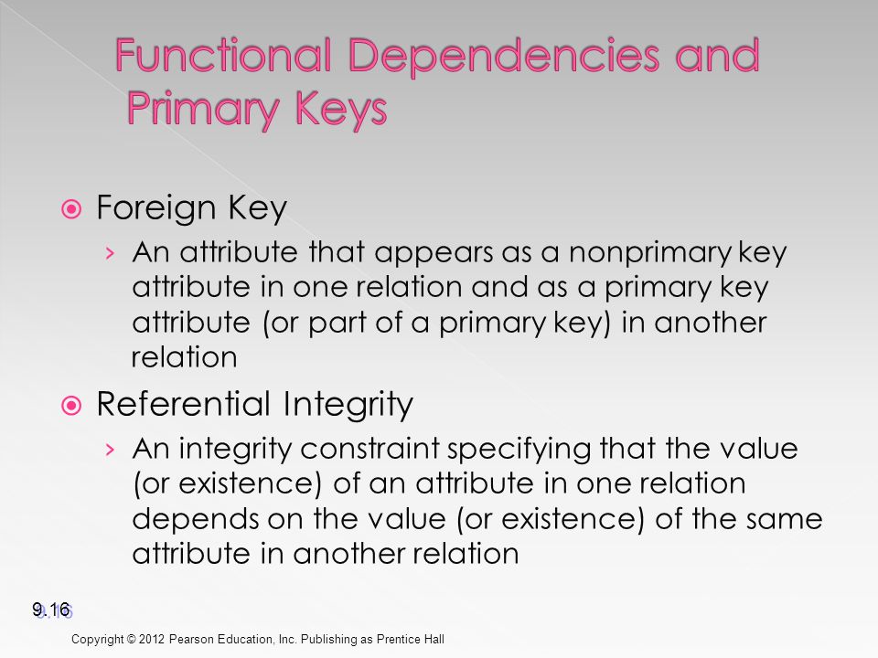  Foreign Key › An attribute that appears as a nonprimary key attribute in one relation and as a primary key attribute (or part of a primary key) in another relation  Referential Integrity › An integrity constraint specifying that the value (or existence) of an attribute in one relation depends on the value (or existence) of the same attribute in another relation Copyright © 2012 Pearson Education, Inc.