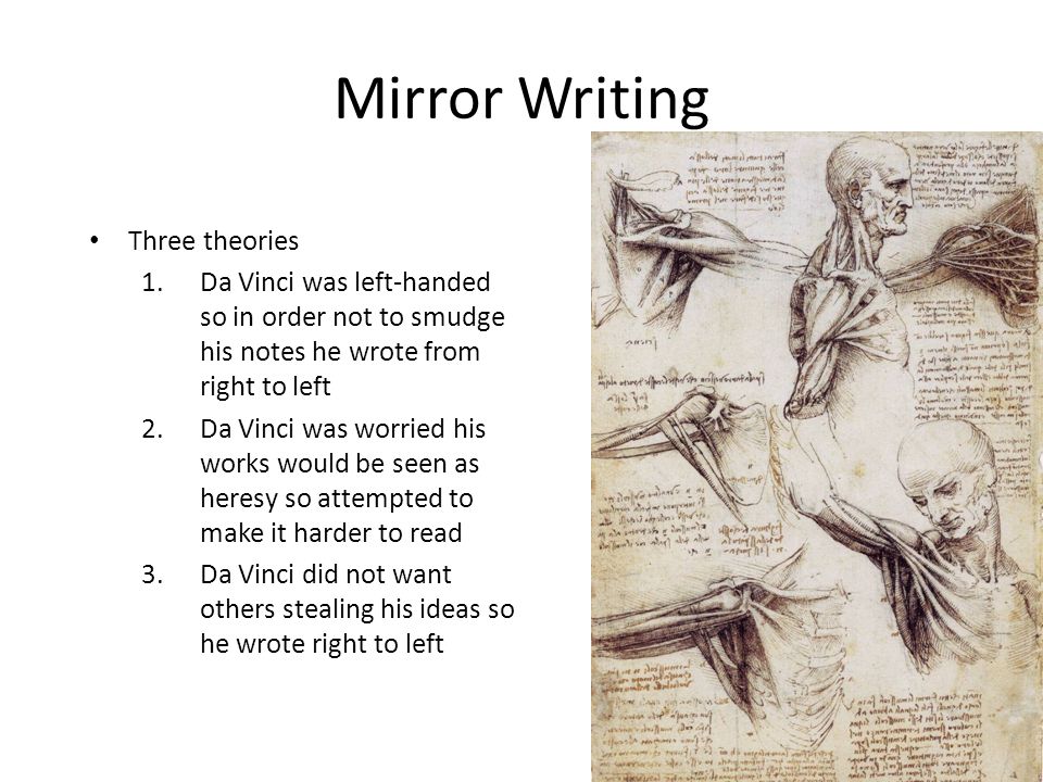 Mirror Writing Three theories 1.Da Vinci was left-handed so in order not to smudge his notes he wrote from right to left 2.Da Vinci was worried his works would be seen as heresy so attempted to make it harder to read 3.Da Vinci did not want others stealing his ideas so he wrote right to left