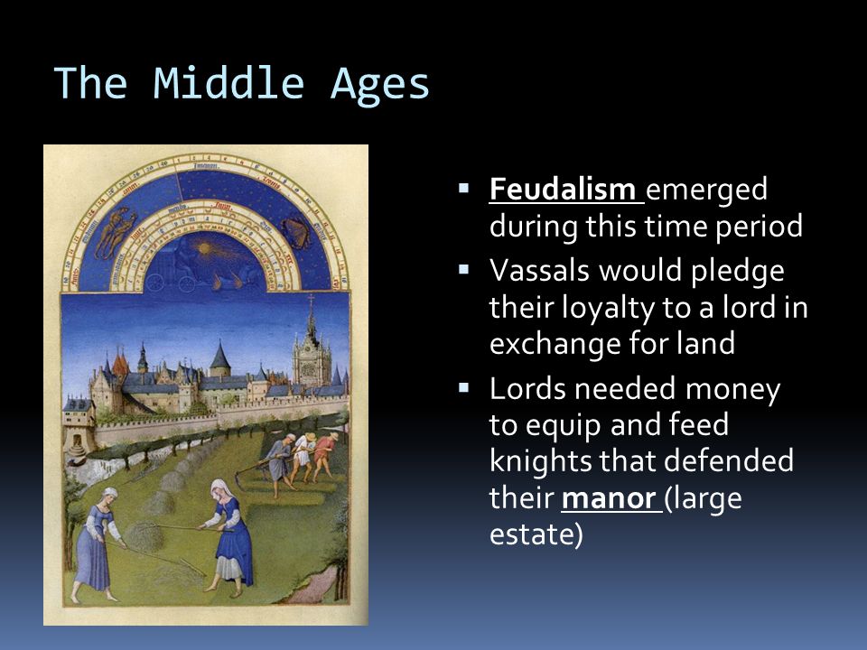 The Middle Ages  Feudalism emerged during this time period  Vassals would pledge their loyalty to a lord in exchange for land  Lords needed money to equip and feed knights that defended their manor (large estate)