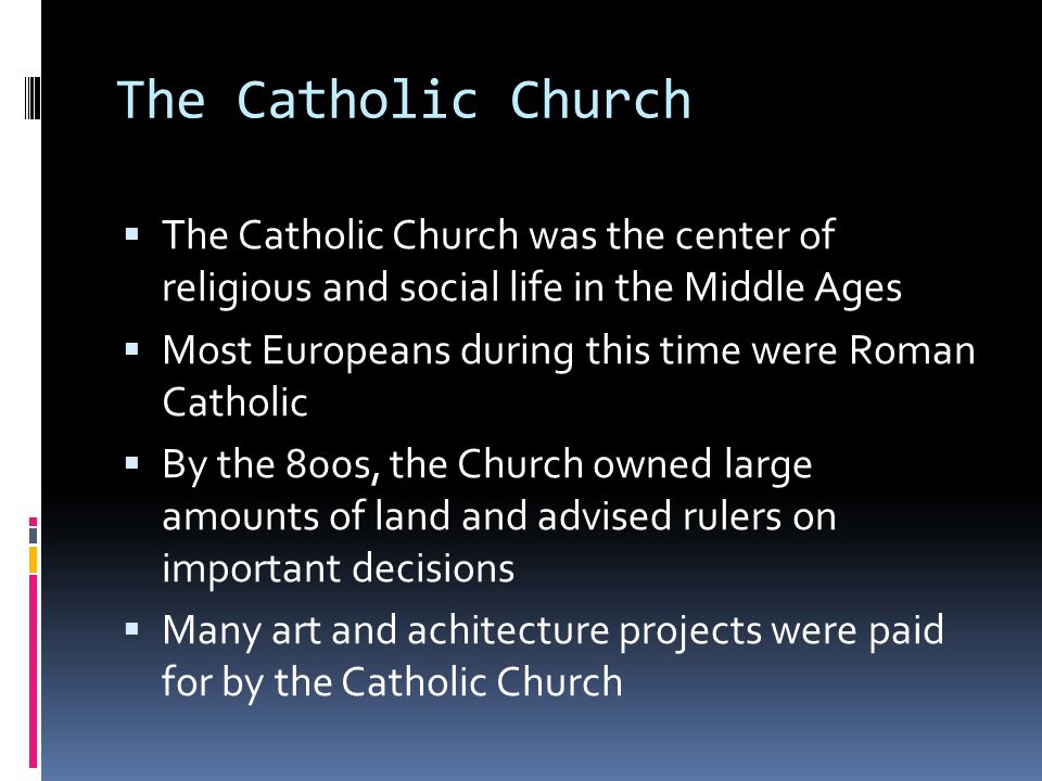 The Catholic Church  The Catholic Church was the center of religious and social life in the Middle Ages  Most Europeans during this time were Roman Catholic  By the 800s, the Church owned large amounts of land and advised rulers on important decisions  Many art and achitecture projects were paid for by the Catholic Church