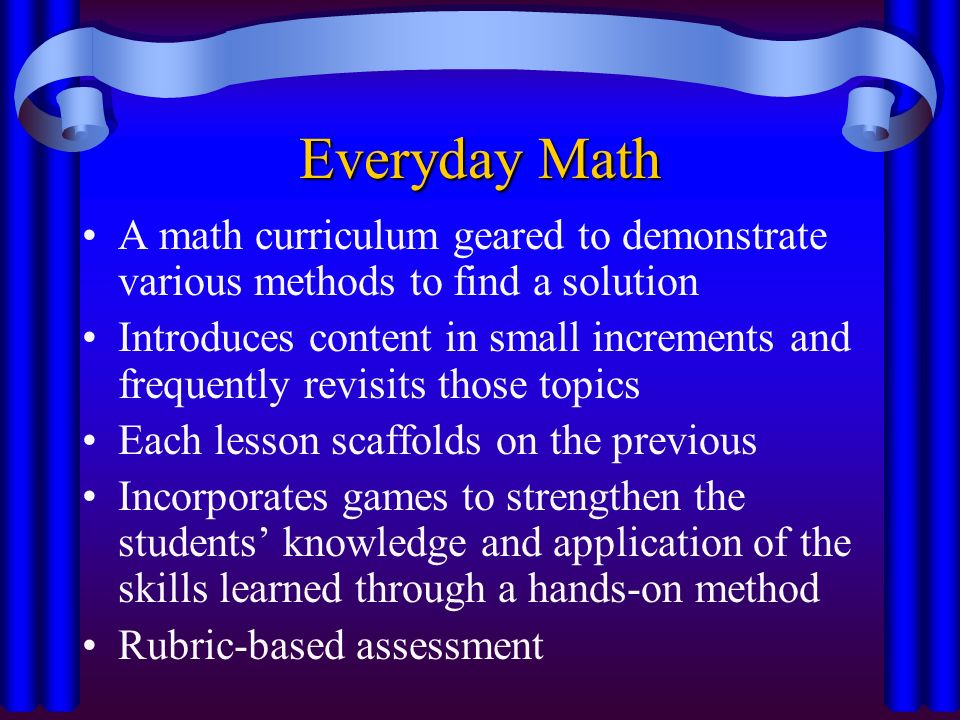 Everyday Math A math curriculum geared to demonstrate various methods to find a solution Introduces content in small increments and frequently revisits those topics Each lesson scaffolds on the previous Incorporates games to strengthen the students’ knowledge and application of the skills learned through a hands-on method Rubric-based assessment