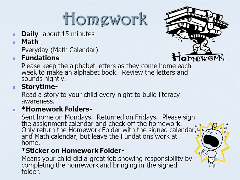 Homework Daily- about 15 minutes Daily- about 15 minutes Math- Math- Everyday (Math Calendar) Fundations- Fundations- Please keep the alphabet letters as they come home each week to make an alphabet book.