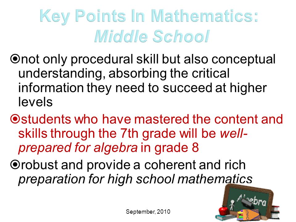 September, 2010  not only procedural skill but also conceptual understanding, absorbing the critical information they need to succeed at higher levels  students who have mastered the content and skills through the 7th grade will be well- prepared for algebra in grade 8  robust and provide a coherent and rich preparation for high school mathematics