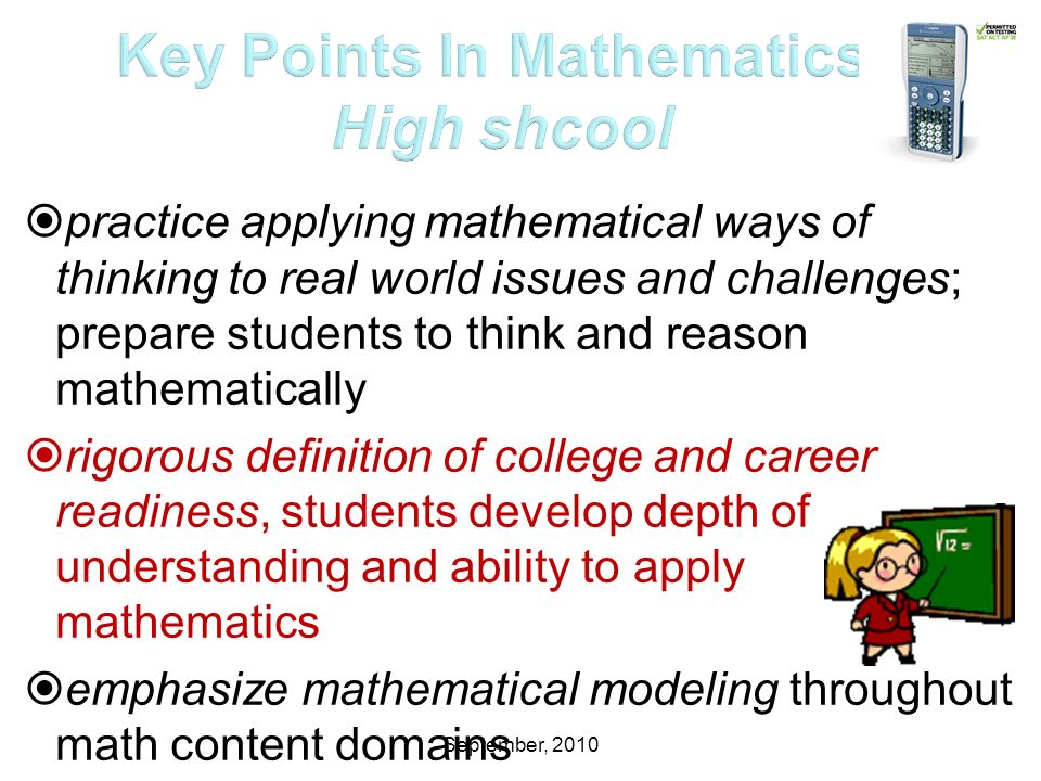 September, 2010  practice applying mathematical ways of thinking to real world issues and challenges; prepare students to think and reason mathematically  rigorous definition of college and career readiness, students develop depth of understanding and ability to apply mathematics  emphasize mathematical modeling throughout math content domains