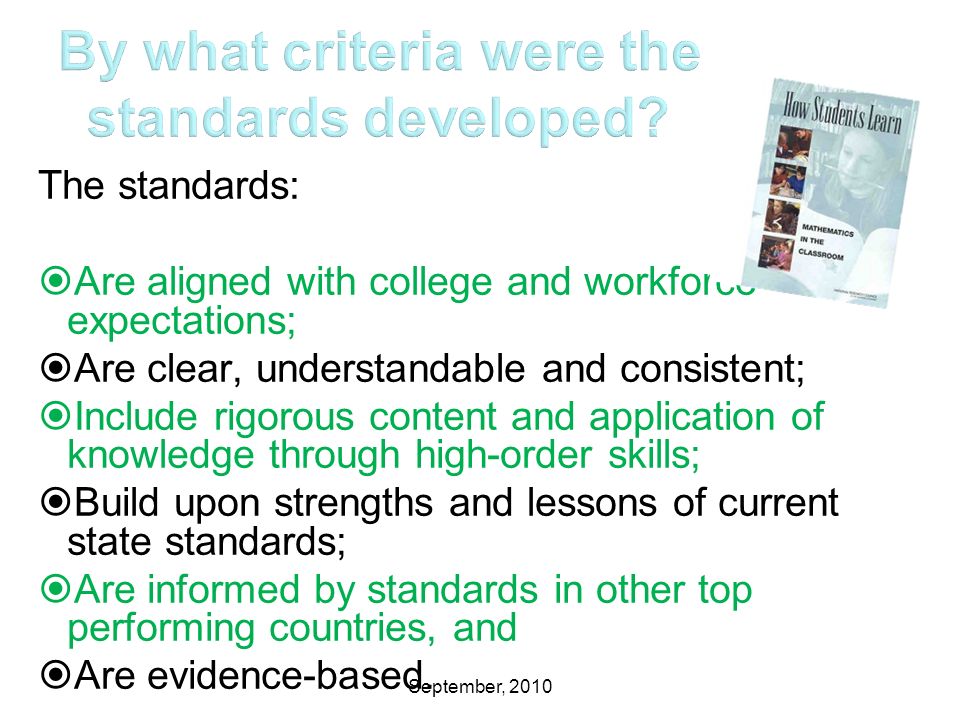 September, 2010 The standards:  Are aligned with college and workforce expectations;  Are clear, understandable and consistent;  Include rigorous content and application of knowledge through high-order skills;  Build upon strengths and lessons of current state standards;  Are informed by standards in other top performing countries, and  Are evidence-based.