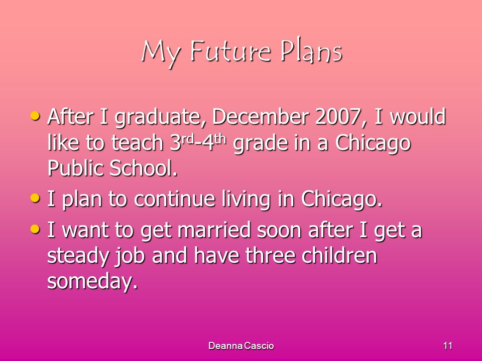 Deanna Cascio11 My Future Plans After I graduate, December 2007, I would like to teach 3 rd -4 th grade in a Chicago Public School.
