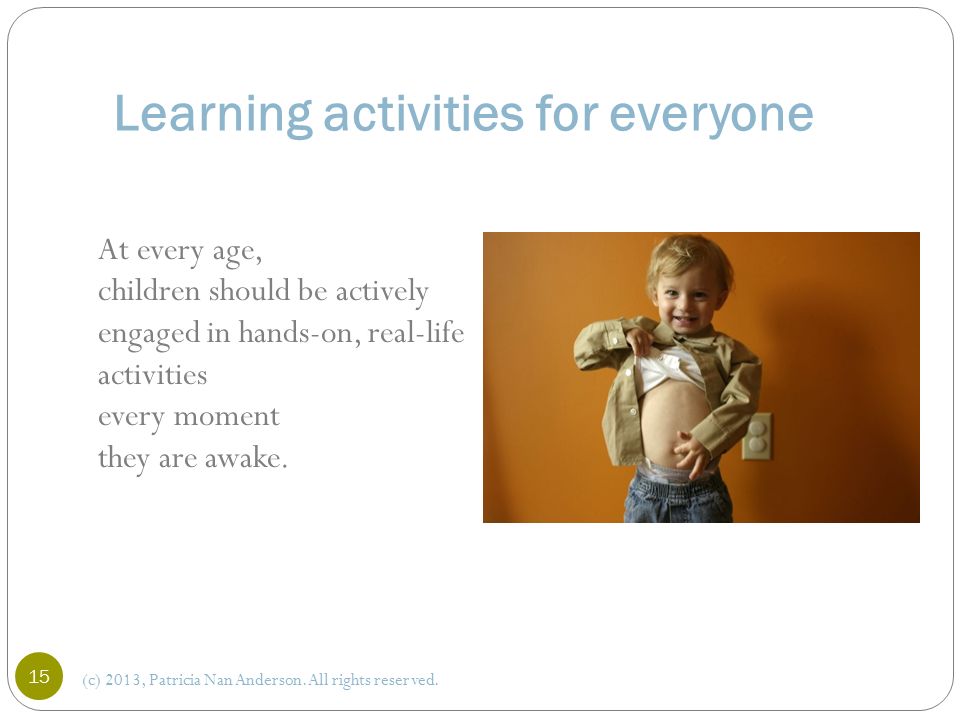 Learning activities for everyone At every age, children should be actively engaged in hands-on, real-life activities every moment they are awake.