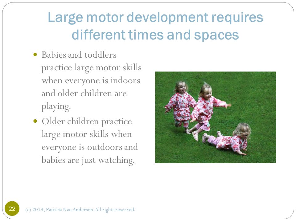 Large motor development requires different times and spaces Babies and toddlers practice large motor skills when everyone is indoors and older children are playing.