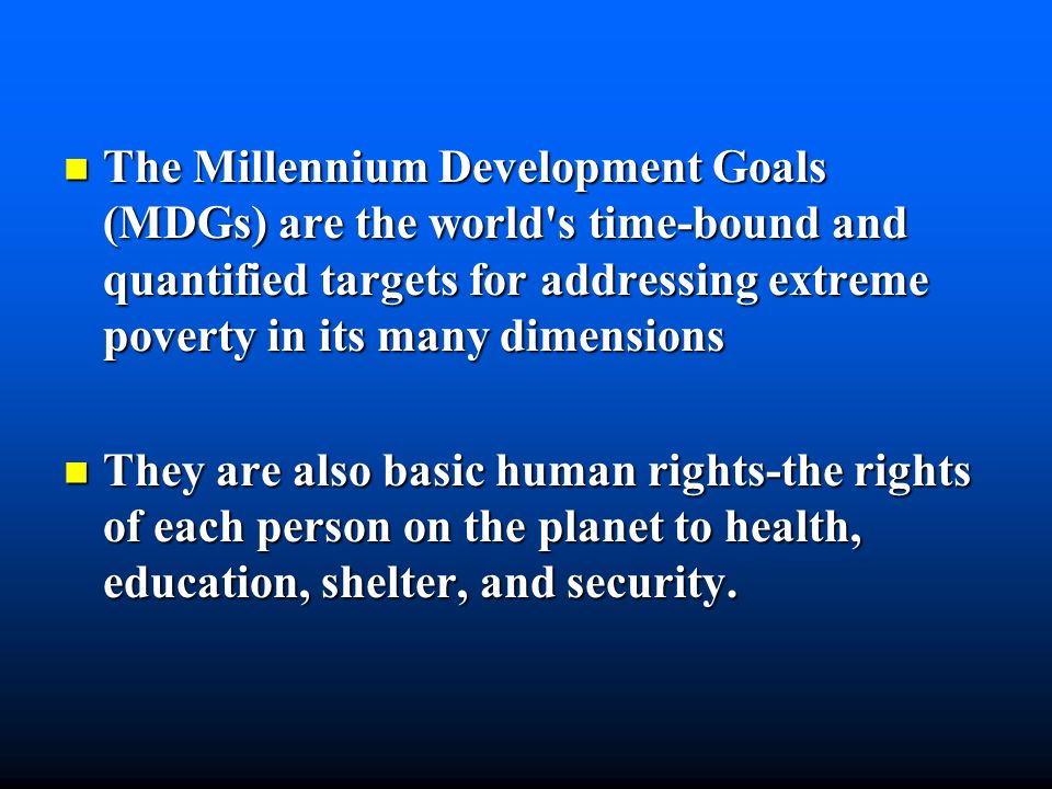The Millennium Development Goals (MDGs) are the world s time-bound and quantified targets for addressing extreme poverty in its many dimensions The Millennium Development Goals (MDGs) are the world s time-bound and quantified targets for addressing extreme poverty in its many dimensions They are also basic human rights-the rights of each person on the planet to health, education, shelter, and security.
