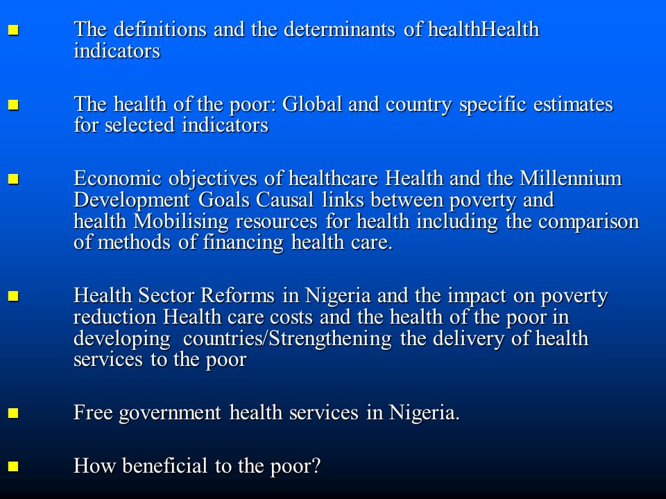 The definitions and the determinants of healthHealth indicators The definitions and the determinants of healthHealth indicators The health of the poor: Global and country specific estimates for selected indicators The health of the poor: Global and country specific estimates for selected indicators Economic objectives of healthcare Health and the Millennium Development Goals Causal links between poverty and health Mobilising resources for health including the comparison of methods of financing health care.