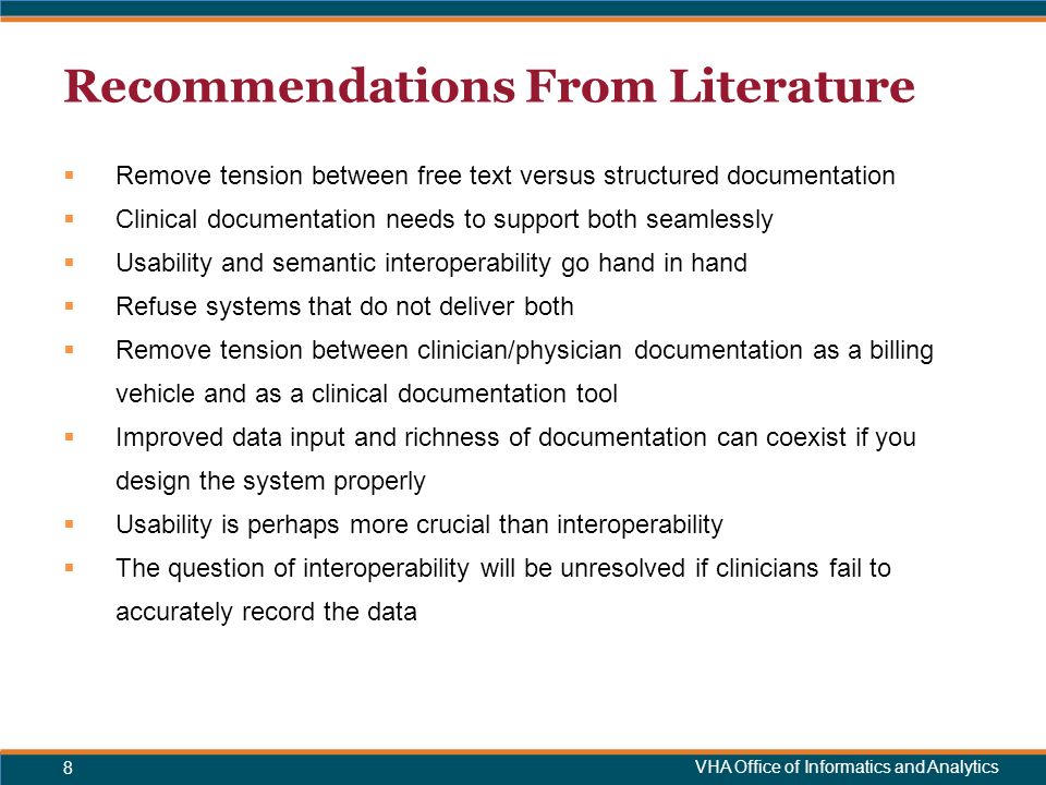 VHA Office of Informatics and Analytics Recommendations From Literature  Remove tension between free text versus structured documentation  Clinical documentation needs to support both seamlessly  Usability and semantic interoperability go hand in hand  Refuse systems that do not deliver both  Remove tension between clinician/physician documentation as a billing vehicle and as a clinical documentation tool  Improved data input and richness of documentation can coexist if you design the system properly  Usability is perhaps more crucial than interoperability  The question of interoperability will be unresolved if clinicians fail to accurately record the data 8