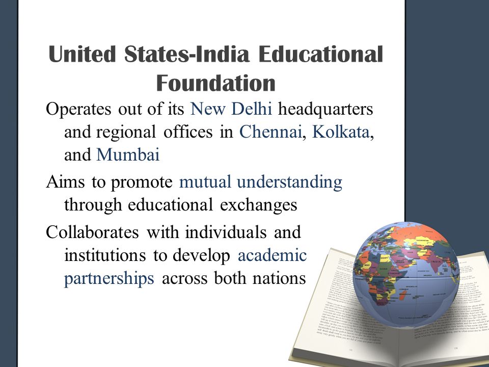 United States-India Educational Foundation Operates out of its New Delhi headquarters and regional offices in Chennai, Kolkata, and Mumbai Aims to promote mutual understanding through educational exchanges Collaborates with individuals and institutions to develop academic partnerships across both nations