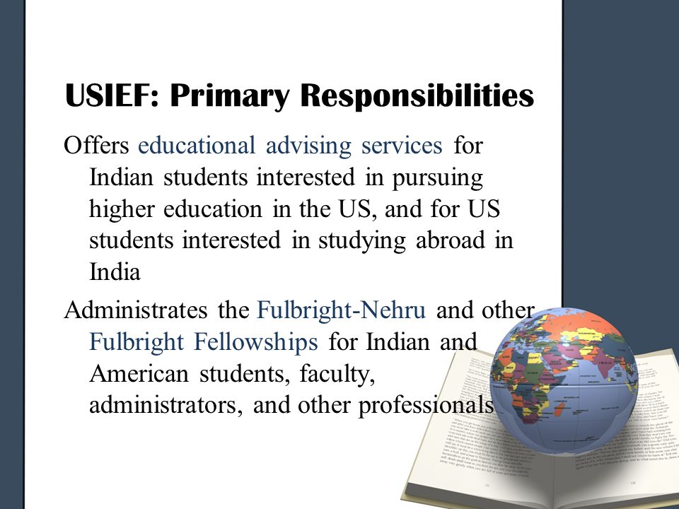 USIEF: Primary Responsibilities Offers educational advising services for Indian students interested in pursuing higher education in the US, and for US students interested in studying abroad in India Administrates the Fulbright-Nehru and other Fulbright Fellowships for Indian and American students, faculty, administrators, and other professionals