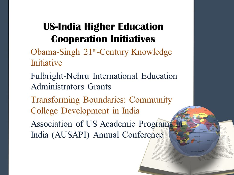 US-India Higher Education Cooperation Initiatives Obama-Singh 21 st -Century Knowledge Initiative Fulbright-Nehru International Education Administrators Grants Transforming Boundaries: Community College Development in India Association of US Academic Programs in India (AUSAPI) Annual Conference