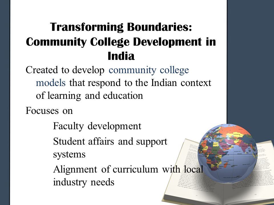 Transforming Boundaries: Community College Development in India Created to develop community college models that respond to the Indian context of learning and education Focuses on Faculty development Student affairs and support systems Alignment of curriculum with local industry needs