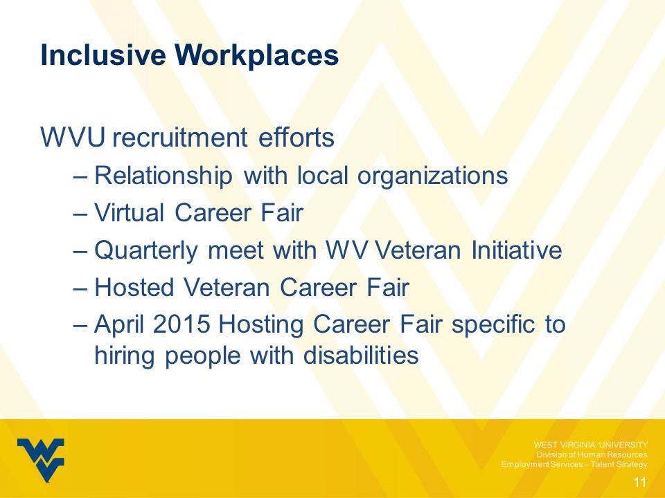 WEST VIRGINIA UNIVERSITY Division of Human Resources Employment Services – Talent Strategy Inclusive Workplaces WVU recruitment efforts –Relationship with local organizations –Virtual Career Fair –Quarterly meet with WV Veteran Initiative –Hosted Veteran Career Fair –April 2015 Hosting Career Fair specific to hiring people with disabilities 11