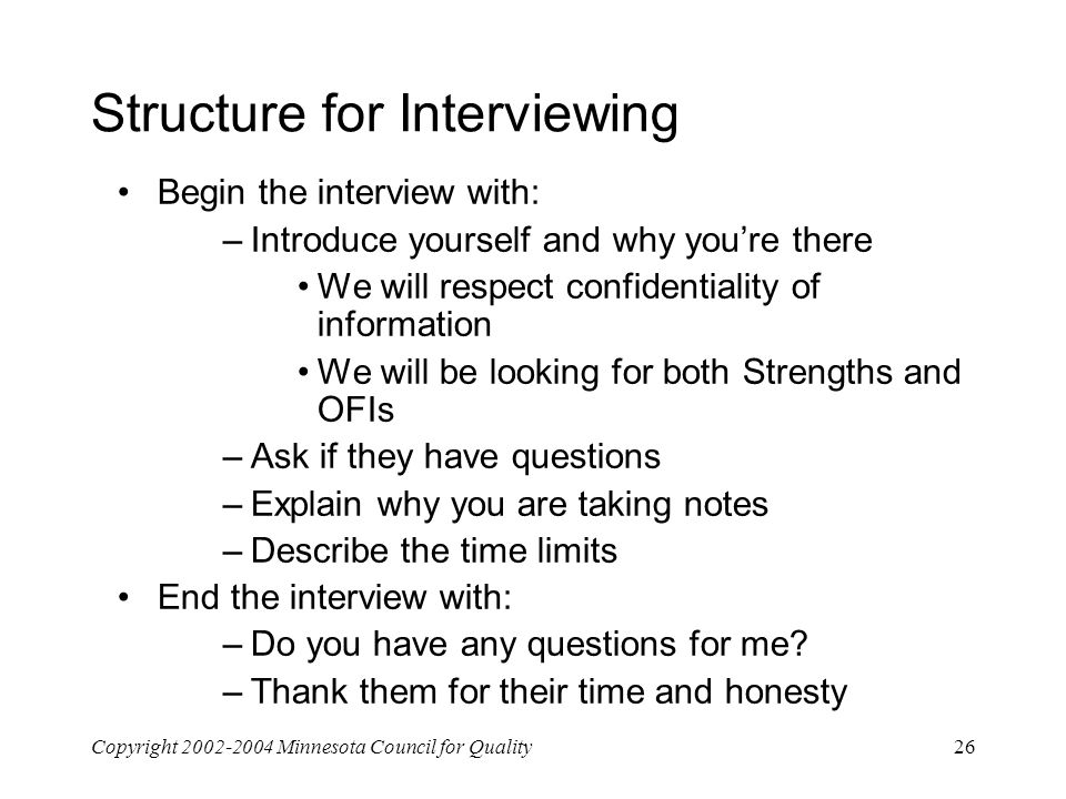 Copyright Minnesota Council for Quality26 Structure for Interviewing Begin the interview with: –Introduce yourself and why you’re there We will respect confidentiality of information We will be looking for both Strengths and OFIs –Ask if they have questions –Explain why you are taking notes –Describe the time limits End the interview with: –Do you have any questions for me.