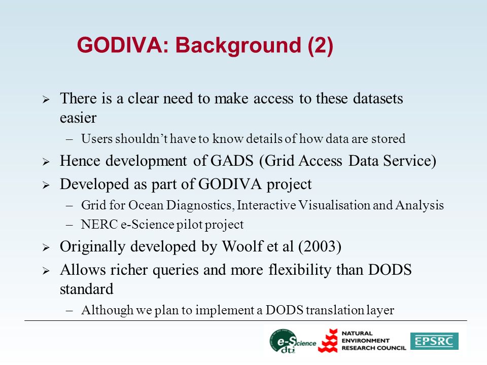 GODIVA: Background (2)  There is a clear need to make access to these datasets easier –Users shouldn’t have to know details of how data are stored  Hence development of GADS (Grid Access Data Service)  Developed as part of GODIVA project –Grid for Ocean Diagnostics, Interactive Visualisation and Analysis –NERC e-Science pilot project  Originally developed by Woolf et al (2003)  Allows richer queries and more flexibility than DODS standard –Although we plan to implement a DODS translation layer