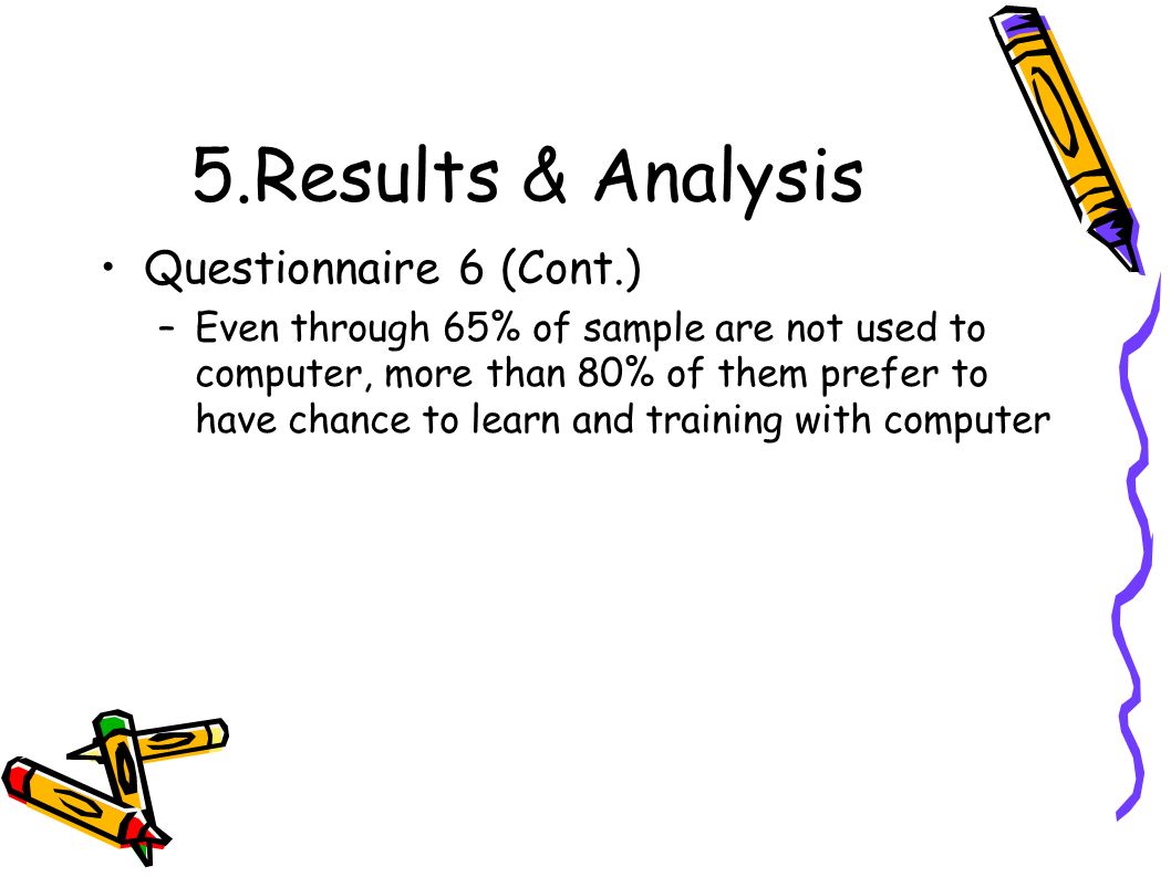 5.Results & Analysis Questionnaire 6 (Cont.) –Even through 65% of sample are not used to computer, more than 80% of them prefer to have chance to learn and training with computer