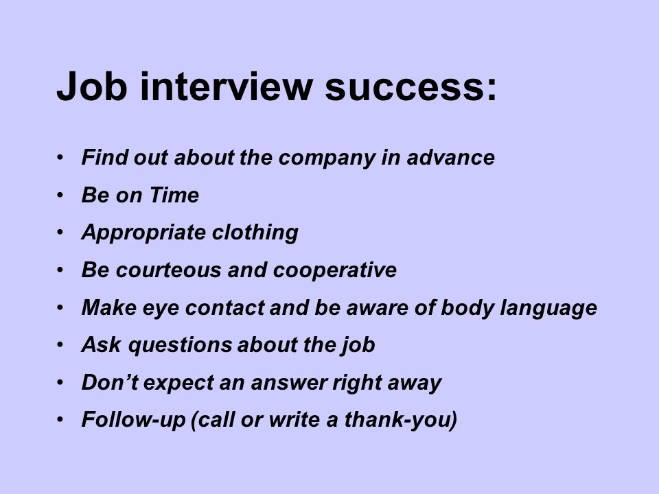 Job interview success: Find out about the company in advance Be on Time Appropriate clothing Be courteous and cooperative Make eye contact and be aware of body language Ask questions about the job Don’t expect an answer right away Follow-up (call or write a thank-you)