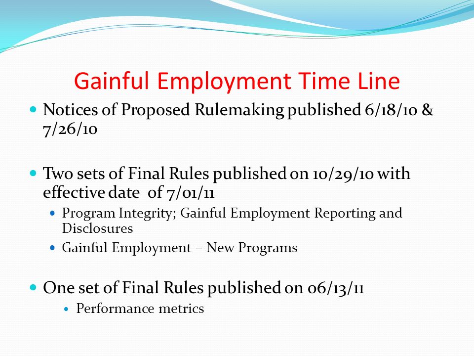 Gainful Employment Time Line Notices of Proposed Rulemaking published 6/18/10 & 7/26/10 Two sets of Final Rules published on 10/29/10 with effective date of 7/01/11 Program Integrity; Gainful Employment Reporting and Disclosures Gainful Employment – New Programs One set of Final Rules published on 06/13/11 Performance metrics