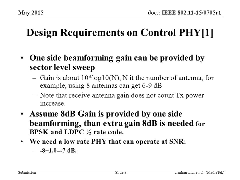 doc.: IEEE /0705r1 Submission Design Requirements on Control PHY[1] One side beamforming gain can be provided by sector level sweep –Gain is about 10*log10(N), N it the number of antenna, for example, using 8 antennas can get 6-9 dB –Note that receive antenna gain does not count Tx power increase.