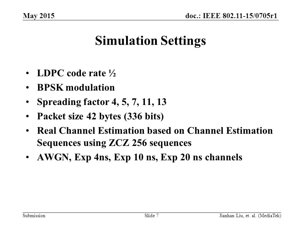 doc.: IEEE /0705r1 Submission Simulation Settings LDPC code rate ½ BPSK modulation Spreading factor 4, 5, 7, 11, 13 Packet size 42 bytes (336 bits) Real Channel Estimation based on Channel Estimation Sequences using ZCZ 256 sequences AWGN, Exp 4ns, Exp 10 ns, Exp 20 ns channels May 2015 Slide 7Jianhan Liu, et.