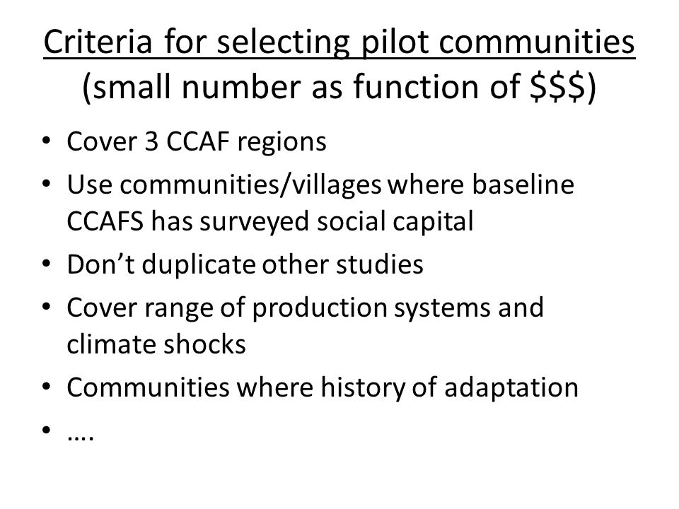 Criteria for selecting pilot communities (small number as function of $$$) Cover 3 CCAF regions Use communities/villages where baseline CCAFS has surveyed social capital Don’t duplicate other studies Cover range of production systems and climate shocks Communities where history of adaptation ….