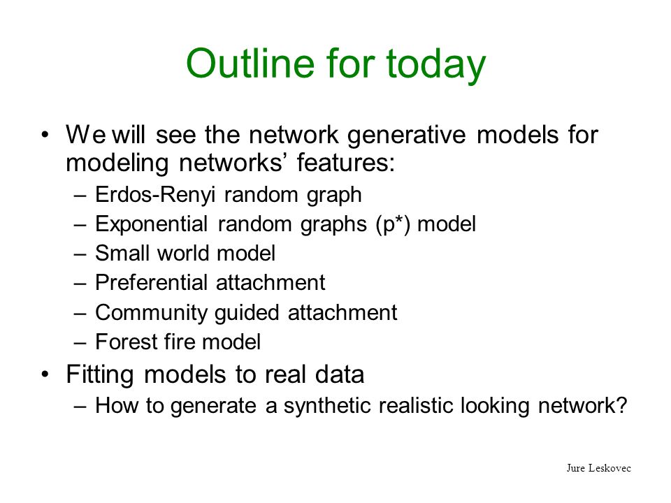 Jure Leskovec Outline for today We will see the network generative models for modeling networks’ features: –Erdos-Renyi random graph –Exponential random graphs (p*) model –Small world model –Preferential attachment –Community guided attachment –Forest fire model Fitting models to real data –How to generate a synthetic realistic looking network