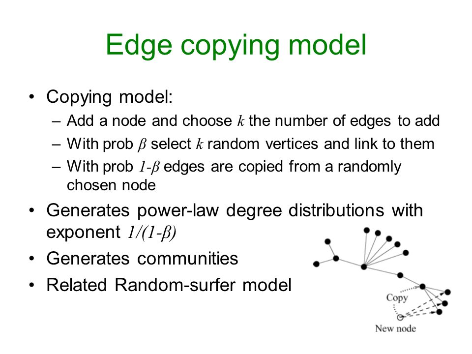Jure Leskovec Edge copying model Copying model: –Add a node and choose k the number of edges to add –With prob β select k random vertices and link to them –With prob 1-β edges are copied from a randomly chosen node Generates power-law degree distributions with exponent 1/(1-β) Generates communities Related Random-surfer model