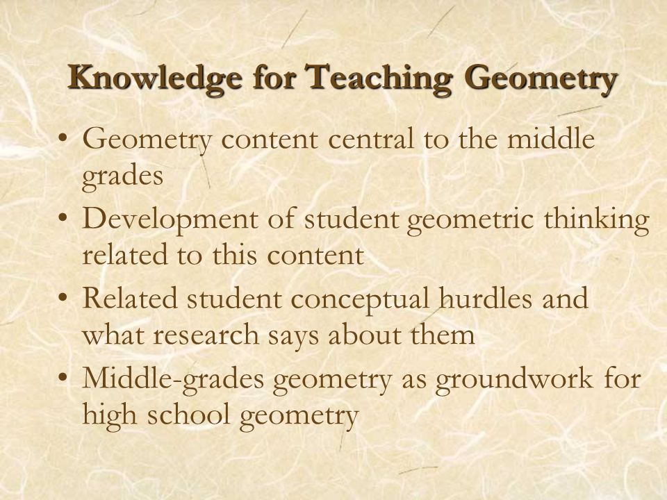 Knowledge for Teaching Geometry Geometry content central to the middle grades Development of student geometric thinking related to this content Related student conceptual hurdles and what research says about them Middle-grades geometry as groundwork for high school geometry