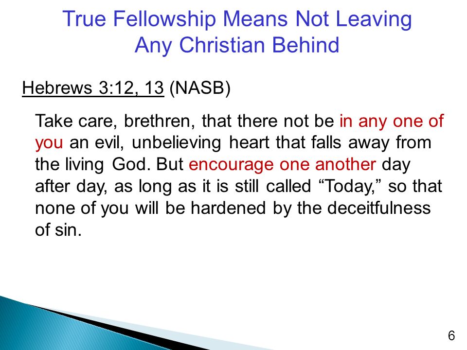 True Fellowship Means Not Leaving Any Christian Behind Hebrews 3:12, 13 (NASB) Take care, brethren, that there not be in any one of you an evil, unbelieving heart that falls away from the living God.