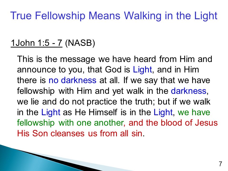True Fellowship Means Walking in the Light 1John 1:5 - 7 (NASB) This is the message we have heard from Him and announce to you, that God is Light, and in Him there is no darkness at all.