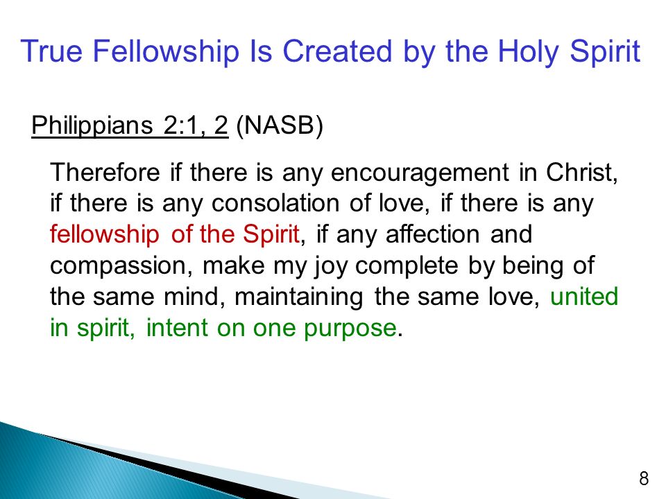 True Fellowship Is Created by the Holy Spirit Philippians 2:1, 2 (NASB) Therefore if there is any encouragement in Christ, if there is any consolation of love, if there is any fellowship of the Spirit, if any affection and compassion, make my joy complete by being of the same mind, maintaining the same love, united in spirit, intent on one purpose.