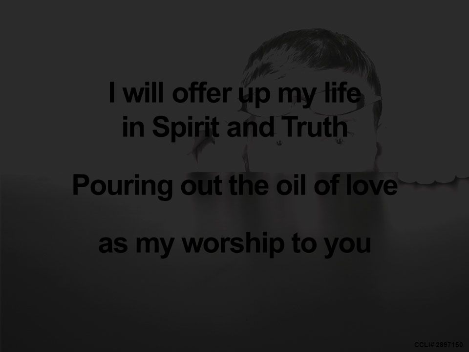 CCLI# I will offer up my life in Spirit and Truth Pouring out the oil of love as my worship to you